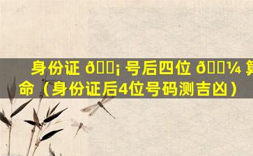 身份证 🐡 号后四位 🐼 算命（身份证后4位号码测吉凶）